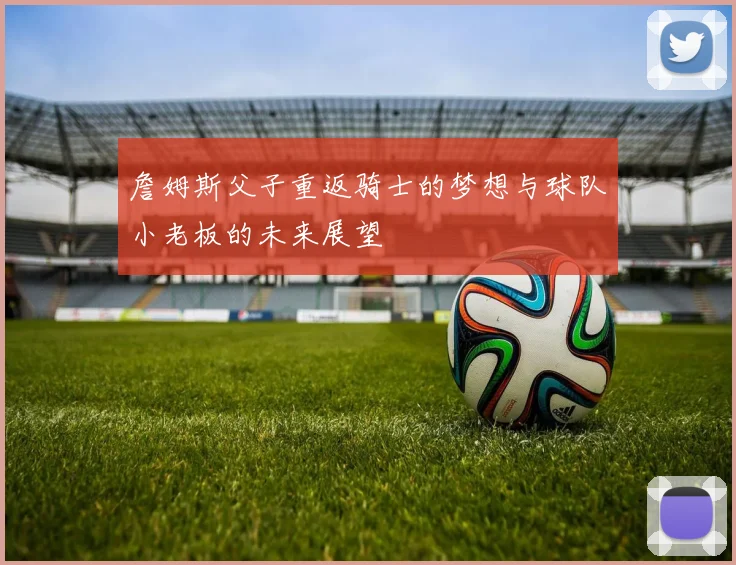 詹姆斯父子重返骑士的梦想与球队小老板的未来展望