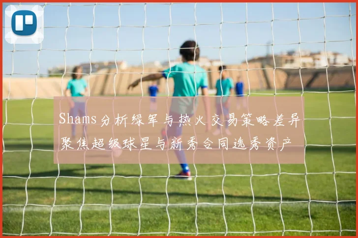 Shams分析绿军与热火交易策略差异聚焦超级球星与新秀合同选秀资产