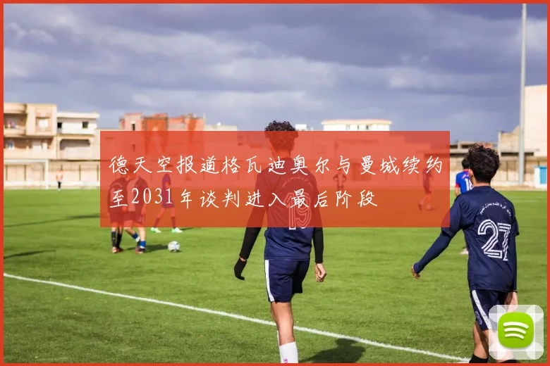 德天空报道格瓦迪奥尔与曼城续约至2031年谈判进入最后阶段