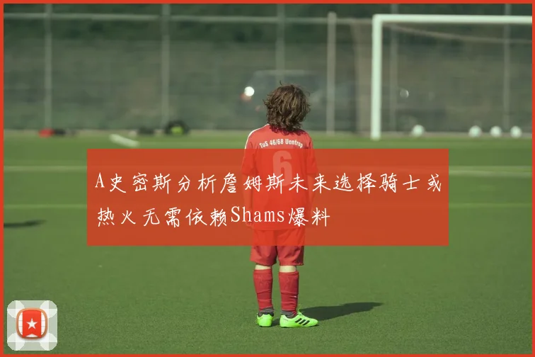 A史密斯分析詹姆斯未来选择骑士或热火无需依赖Shams爆料