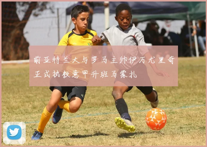 前亚特兰大与罗马主帅伊万尤里奇正式执教意甲升班马蒙扎