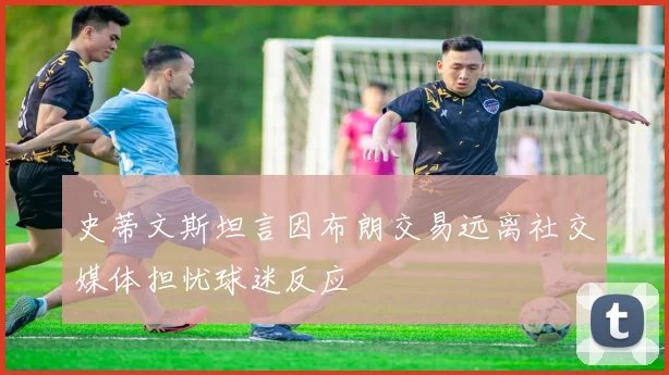 史蒂文斯坦言因布朗交易远离社交媒体担忧球迷反应