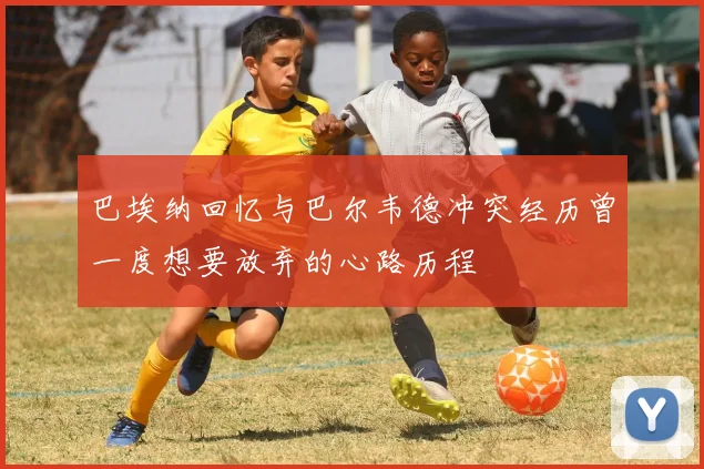 巴埃纳回忆与巴尔韦德冲突经历曾一度想要放弃的心路历程