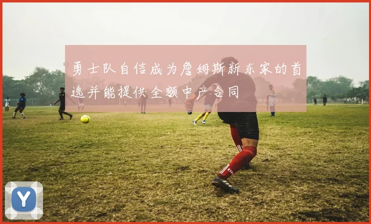 勇士队自信成为詹姆斯新东家的首选并能提供全额中产合同