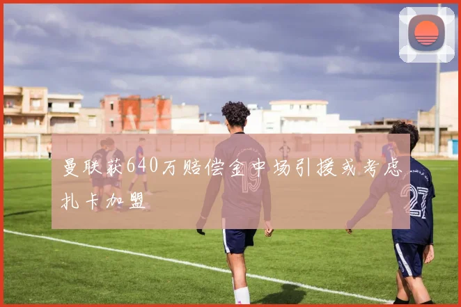 曼联获640万赔偿金中场引援或考虑扎卡加盟
