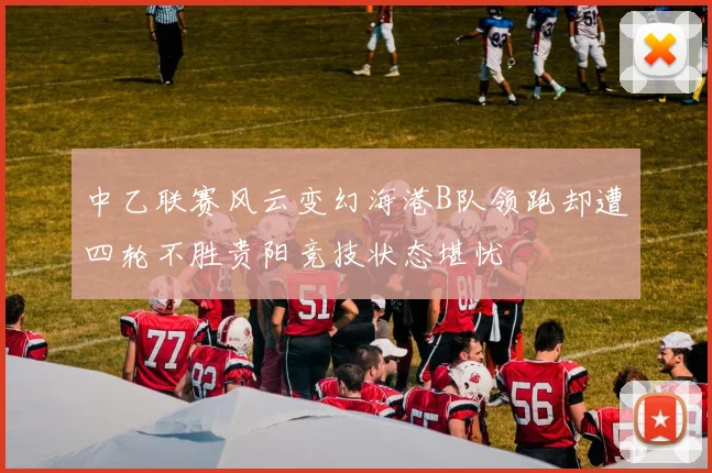 中乙联赛风云变幻海港B队领跑却遭四轮不胜贵阳竞技状态堪忧