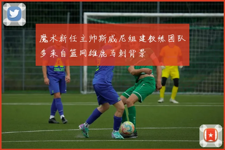 魔术新任主帅斯威尼组建教练团队多来自篮网雄鹿马刺背景