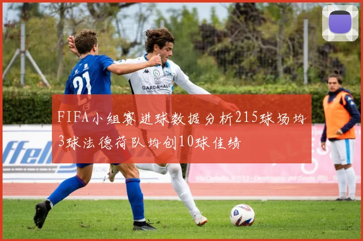 FIFA小组赛进球数据分析215球场均3球法德荷队均创10球佳绩