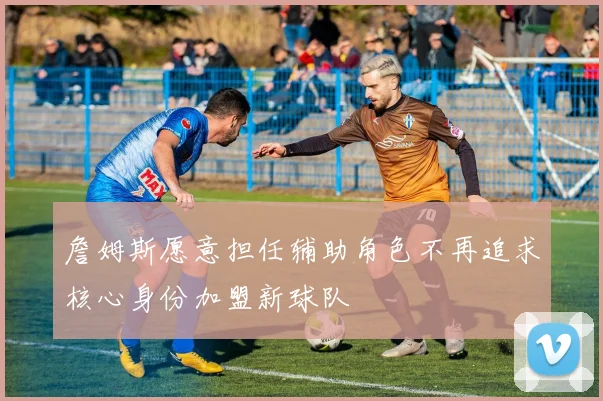 詹姆斯愿意担任辅助角色不再追求核心身份加盟新球队