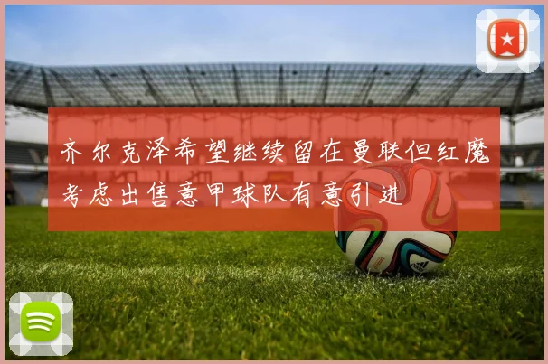 齐尔克泽希望继续留在曼联但红魔考虑出售意甲球队有意引进