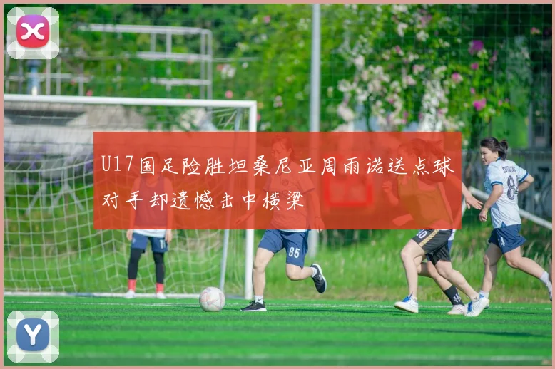 U17国足险胜坦桑尼亚周雨诺送点球对手却遗憾击中横梁