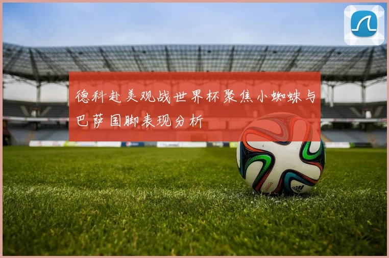 德科赴美观战世界杯聚焦小蜘蛛与巴萨国脚表现分析