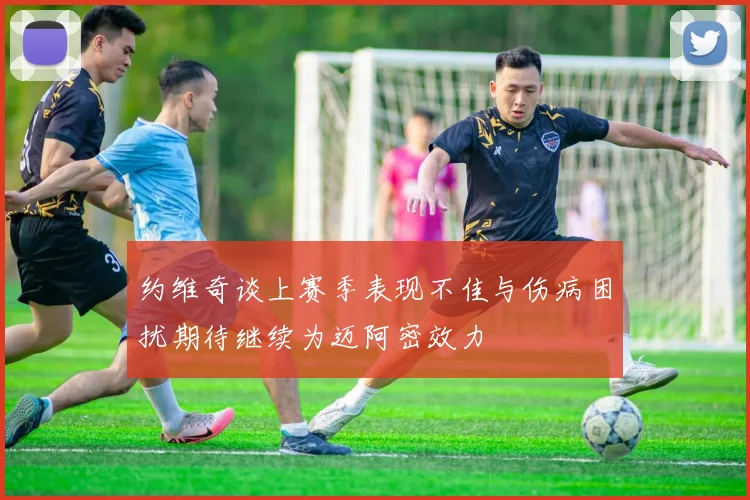 约维奇谈上赛季表现不佳与伤病困扰期待继续为迈阿密效力