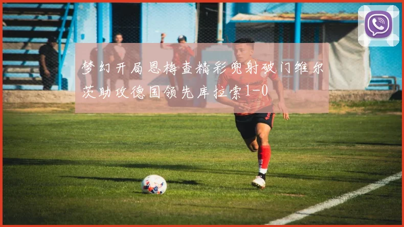 梦幻开局恩梅查精彩兜射破门维尔茨助攻德国领先库拉索1-0