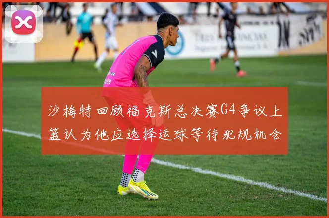 沙梅特回顾福克斯总决赛G4争议上篮认为他应选择运球等待犯规机会