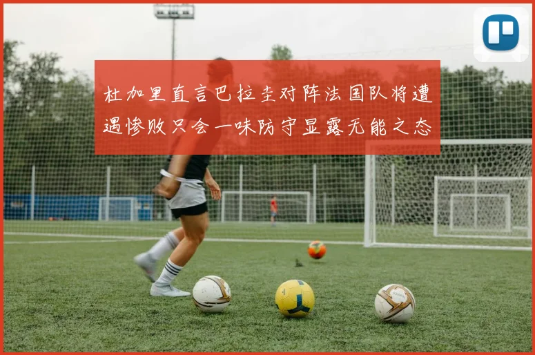 杜加里直言巴拉圭对阵法国队将遭遇惨败只会一味防守显露无能之态