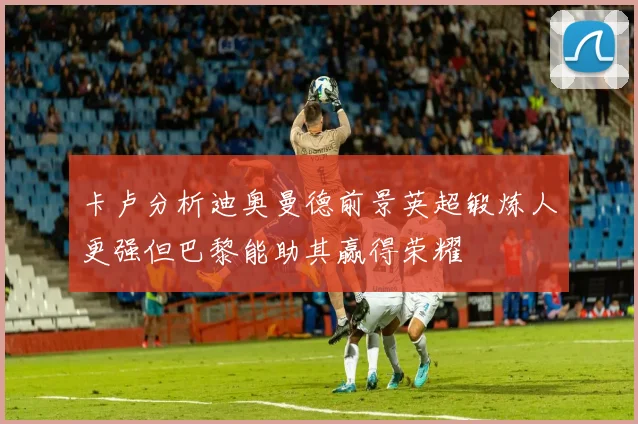卡卢分析迪奥曼德前景英超锻炼人更强但巴黎能助其赢得荣耀