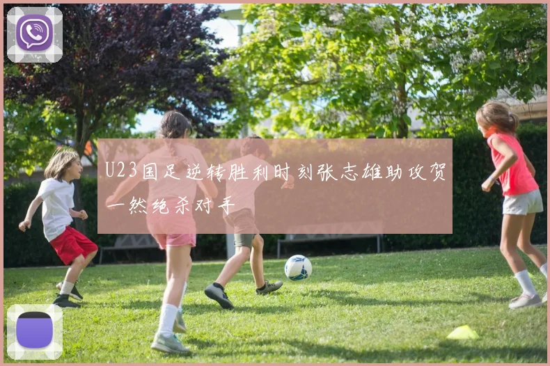 U23国足逆转胜利时刻张志雄助攻贺一然绝杀对手