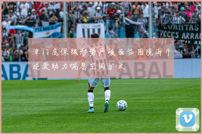 津门虎保级形势严峻面临困境海牛逆袭助力喘息空间扩大